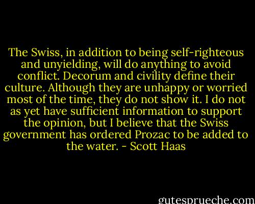 The Swiss, in addition to being self-righteous and unyielding, will do anything to avoid conflict. Decorum and civility define their culture. Although they are unhappy or worried most of the time, they do not show it. I do not as yet have sufficient information to support the opinion, but I believe that the Swiss government has ordered Prozac to be added to the water. - Scott Haas