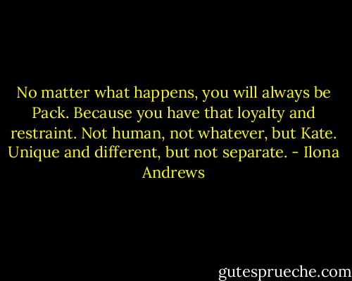No matter what happens, you will always be Pack. Because you have that loyalty and restraint. Not human, not whatever, but Kate. Unique and different, but not separate. - Ilona Andrews