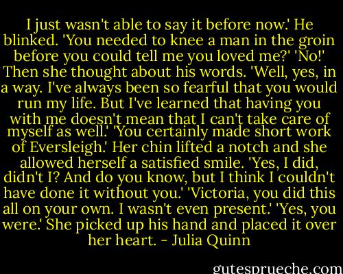 I just wasn't able to say it before now.'<br />He blinked. 'You needed to knee a man in the groin before you could tell me you loved me?'<br />'No!' Then she thought about his words. 'Well, yes, in a way. I've always been so fearful that you would run my life. But I've learned that having you with me doesn't mean that I can't take care of myself as well.'<br />'You certainly made short work of Eversleigh.'<br />Her chin lifted a notch and she allowed herself a satisfied smile. 'Yes, I did, didn't I? And do you know, but I think I couldn't have done it without you.'<br />'Victoria, you did this all on your own. I wasn't even present.'<br />'Yes, you were.' She picked up his hand and placed it over her heart. - Julia Quinn