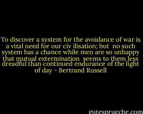 To discover a system for the avoidance of war is a vital need for our civ ilisation; but <br />no such system has a chance while men are so unhappy that mutual extermination <br />seems to them less dreadful than continued endurance of the light of day - Bertrand Russell