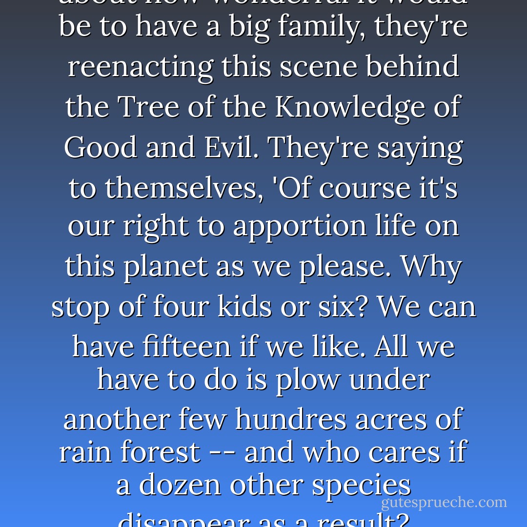 Whenever a Taker couple talk about how wonderful it would be to have a big family, they're reenacting this scene behind the Tree of the Knowledge of Good and Evil. They're saying to themselves, 'Of course it's our right to apportion life on this planet as we please. Why stop of four kids or six? We can have fifteen if we like. All we have to do is plow under another few hundres acres of rain forest -- and who cares if a dozen other species disappear as a result? - Daniel Quinn