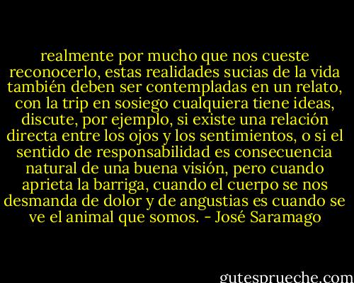 realmente por mucho que nos cueste reconocerlo, estas realidades sucias de la vida también deben ser contempladas en un relato, con la trip en sosiego cualquiera tiene ideas, discute, por ejemplo, si existe una relación directa entre los ojos y los sentimientos, o si el sentido de responsabilidad es consecuencia natural de una buena visión, pero cuando aprieta la barriga, cuando el cuerpo se nos desmanda de dolor y de angustias es cuando se ve el animal que somos. - José Saramago