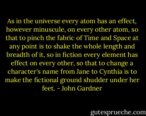 As in the universe every atom has an effect, however minuscule, on every other atom, so that to pinch the fabric of Time and Space at any point is to shake the whole length and breadth of it, so in fiction every element has effect on every other, so that to change a character's name from Jane to Cynthia is to make the fictional ground shudder under her feet. - John Gardner