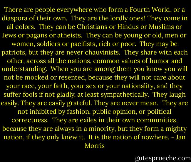 There are people everywhere who form a Fourth World, or a diaspora of their own.<br /><br />They are the lordly ones! They come in all colors.<br /><br />They can be Christians or Hindus or Muslims or Jews or pagans or atheists.<br /><br />They can be young or old, men or women, soldiers or pacifists, rich or poor.<br /><br />They may be patriots, but they are never chauvinists.<br /><br />They share with each other, across all the nations, common values of humor and understanding.<br /><br />When you are among them you know you will not be mocked or resented, because they will not care about your race, your faith, your sex or your nationality, and they suffer fools if not gladly, at least sympathetically.<br /><br />They laugh easily. They are easily grateful. They are never mean.<br /><br />They are not inhibited by fashion, public opinion, or political correctness.<br /><br />They are exiles in their own communities, because they are always in a minority, but they form a mighty nation, if they only knew it.<br /><br />It is the nation of nowhere. - Jan Morris