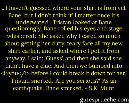 ...I haven't guessed where your shirt is from yet Bane, but I don't think it'll matter once it's underwater!' <br />Tristan looked at Bane questioningly.<br />Bane rolled his eyes and stage whispered: 'She asked why I cared so much about getting her dirty, teary face all my new shirt earlier, and asked where I got it from anyway. I said: 'Guess', and then she said she didn't have a clue. And then we bumped into <i>you</i> before I could break it down for her.'<br />Tristan snorted. 'Are you serious?'<br />'As an earthquake', Bane smirked. - S.K. Munt