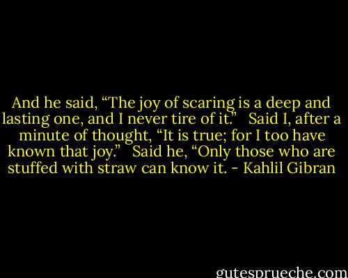 And he said, “The joy of scaring is a deep and lasting one, and I never tire of it.” <br /><br />Said I, after a minute of thought, “It is true; for I too have known that joy.” <br /><br />Said he, “Only those who are stuffed with straw can know it. - Kahlil Gibran