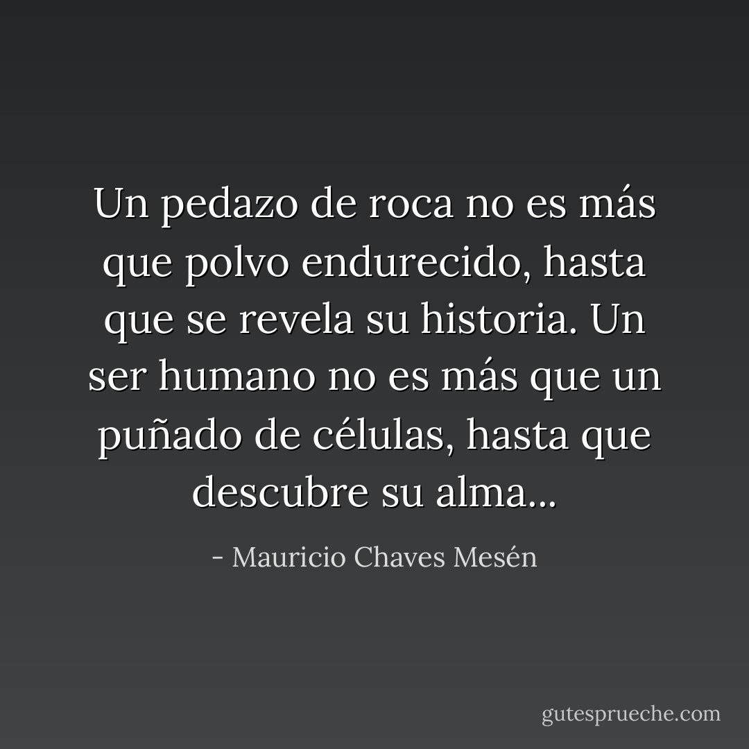Un pedazo de roca no es más que polvo endurecido, hasta que se revela su historia. Un ser humano no es más que un puñado de células, hasta que descubre su alma... - Mauricio Chaves Mesén
