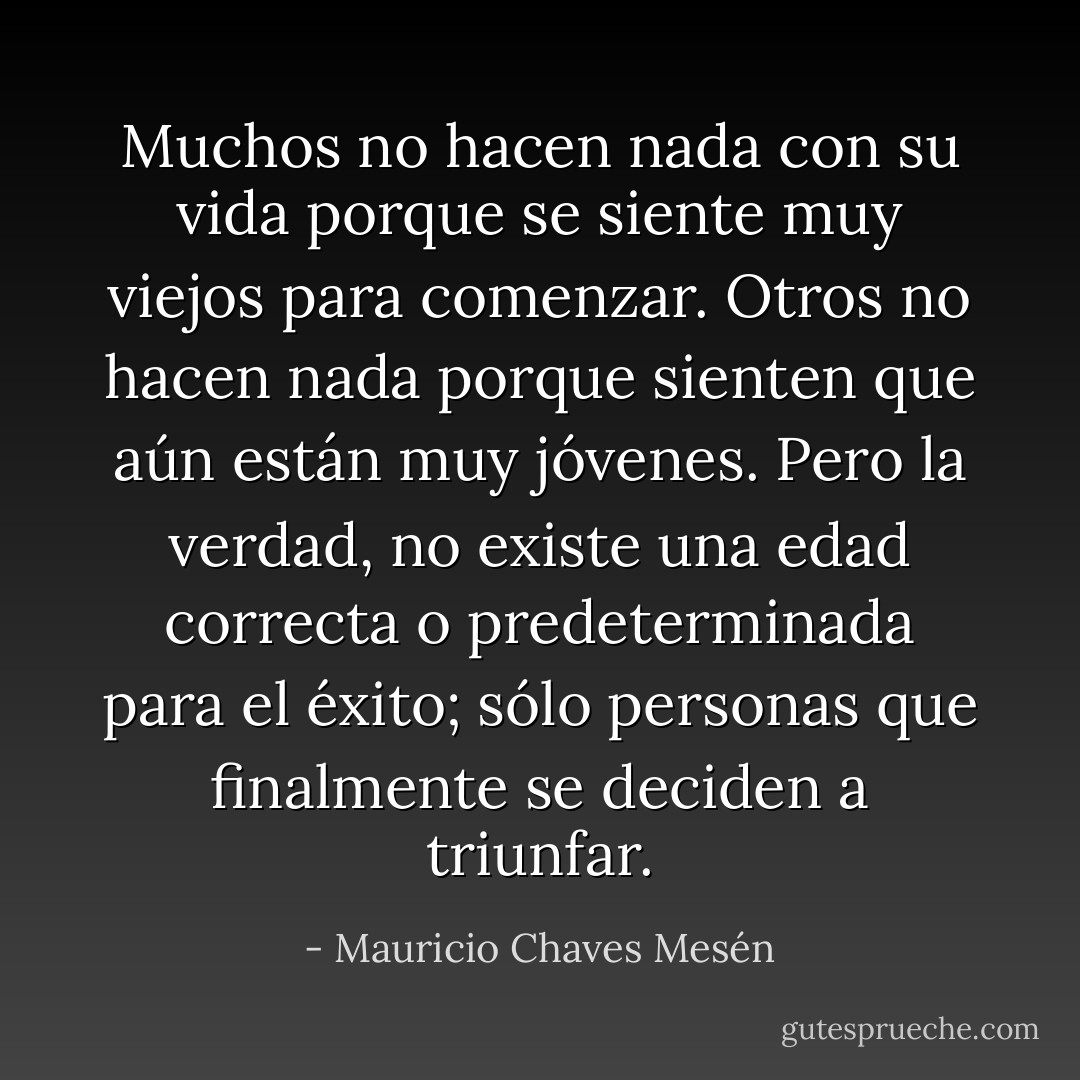 Muchos no hacen nada con su vida porque se siente muy viejos para comenzar. Otros no hacen nada porque sienten que aún están muy jóvenes. Pero la verdad, no existe una edad correcta o predeterminada para el éxito; sólo personas que finalmente se deciden a triunfar. - Mauricio Chaves Mesén