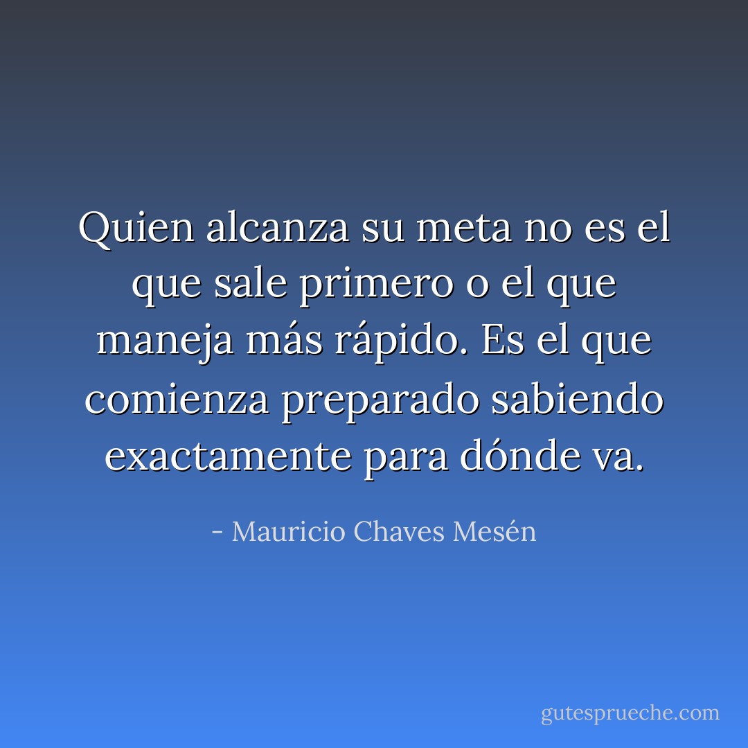 Quien alcanza su meta no es el que sale primero o el que maneja más rápido. Es el que comienza preparado sabiendo exactamente para dónde va. - Mauricio Chaves Mesén