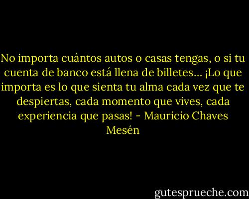 No importa cuántos autos o casas tengas, o si tu cuenta de banco está llena de billetes… ¡Lo que importa es lo que sienta tu alma cada vez que te despiertas, cada momento que vives, cada experiencia que pasas! - Mauricio Chaves Mesén