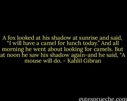 A fox looked at his shadow at sunrise and said, “I will have a camel for lunch today.” And all morning he went about looking for camels. But at noon he saw his shadow again-and he said, “A mouse will do. - Kahlil Gibran
