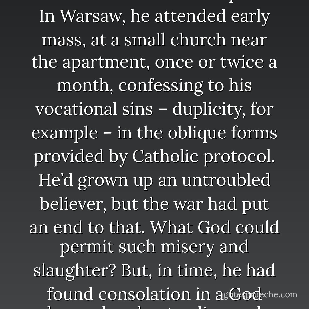 For Mercier, it was the ceremony of the mass that eased his soul: the sweetish smoke trailing from the censer, the ringing of the bell, the Latin incantations of the priest. In Warsaw, he attended early mass, at a small church near the apartment, once or twice a month, confessing to his vocational sins – duplicity, for example – in the oblique forms provided by Catholic protocol. He’d grown up an untroubled believer, but the war had put an end to that. What God could permit such misery and slaughter? But, in time, he had found consolation in a God beyond understanding and prayed for those he’d lost, for those he loved, and for an end to evil in the world.” ― Alan Furst, The Spies of Warsaw - Alan Furst