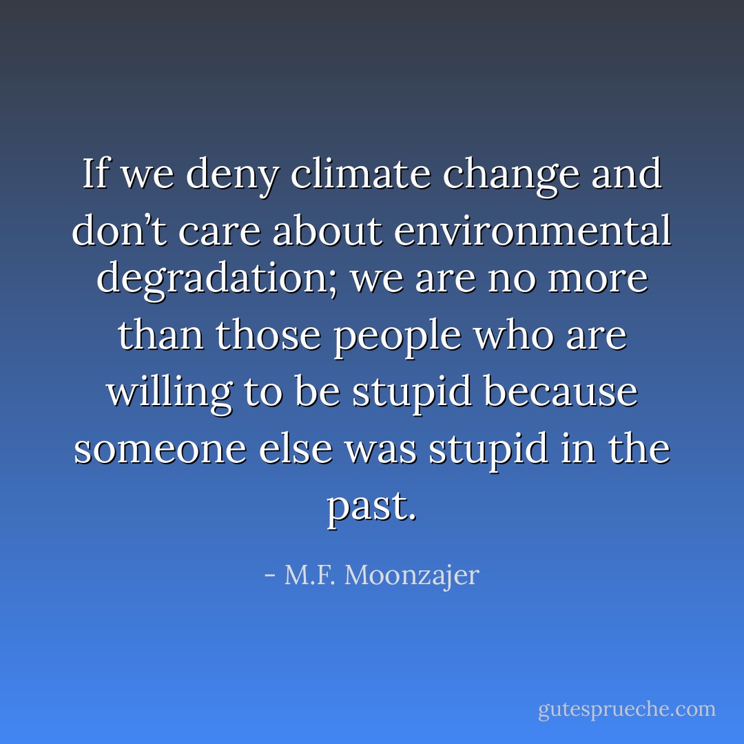 If we deny climate change and don’t care about environmental degradation; we are no more than those people who are willing to be stupid because someone else was stupid in the past. - M.F. Moonzajer