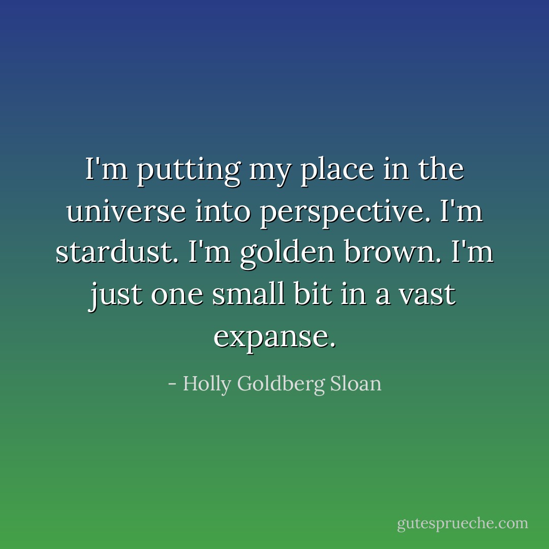 I'm putting my place in the universe into perspective.<br />I'm stardust.<br />I'm golden brown.<br />I'm just one small bit in a vast expanse. - Holly Goldberg Sloan