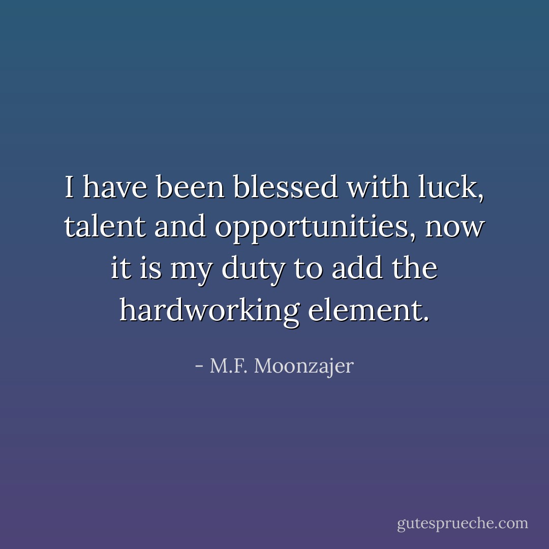 I have been blessed with luck, talent and opportunities, now it is my duty to add the hardworking element. - M.F. Moonzajer