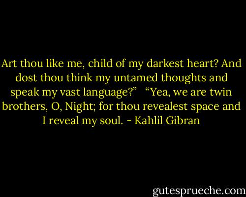 Art thou like me, child of my darkest heart? And dost thou think my untamed thoughts and speak my vast language?” <br /><br />“Yea, we are twin brothers, O, Night; for thou revealest space and I reveal my soul. - Kahlil Gibran