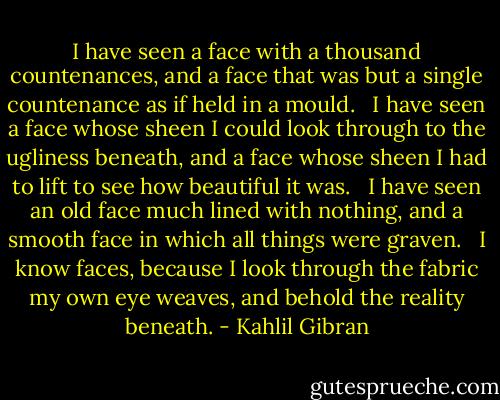 I have seen a face with a thousand countenances, and a face that was but a single countenance as if held in a mould. <br /><br />I have seen a face whose sheen I could look through to the ugliness beneath, and a face whose sheen I had to lift to see how beautiful it was. <br /><br />I have seen an old face much lined with nothing, and a smooth face in which all things were graven. <br /><br />I know faces, because I look through the fabric my own eye weaves, and behold the reality beneath. - Kahlil Gibran