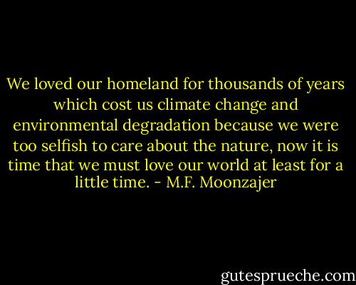 We loved our homeland for thousands of years which cost us climate change and environmental degradation because we were too selfish to care about the nature, now it is time that we must love our world at least for a little time. - M.F. Moonzajer