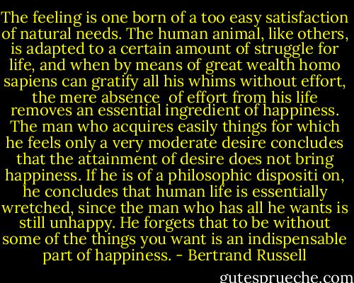 The feeling is one born of a too easy satisfaction of natural needs. The human animal, like others, is adapted to a certain amount of struggle for life, and when by means of great wealth homo sapiens can gratify all his whims without effort, the mere absence <br />of effort from his life removes an essential ingredient of happiness. The man who acquires easily things for which he feels only a very moderate desire concludes that the attainment of desire does not bring happiness. If he is of a philosophic dispositi on, he concludes that human life is essentially wretched, since the man who has all he wants is still unhappy. He forgets that to be without some of the things you want is an indispensable part of happiness. - Bertrand Russell