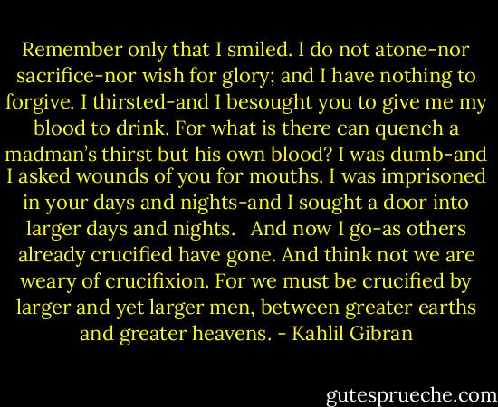 Remember only that I smiled. I do not atone-nor sacrifice-nor wish for glory; and I have nothing to forgive. I thirsted-and I besought you to give me my blood to drink. For what is there can quench a madman’s thirst but his own blood? I was dumb-and I asked wounds of you for mouths. I was imprisoned in your days and nights-and I sought a door into larger days and nights. <br /><br />And now I go-as others already crucified have gone. And think not we are weary of crucifixion. For we must be crucified by larger and yet larger men, between greater earths and greater heavens. - Kahlil Gibran
