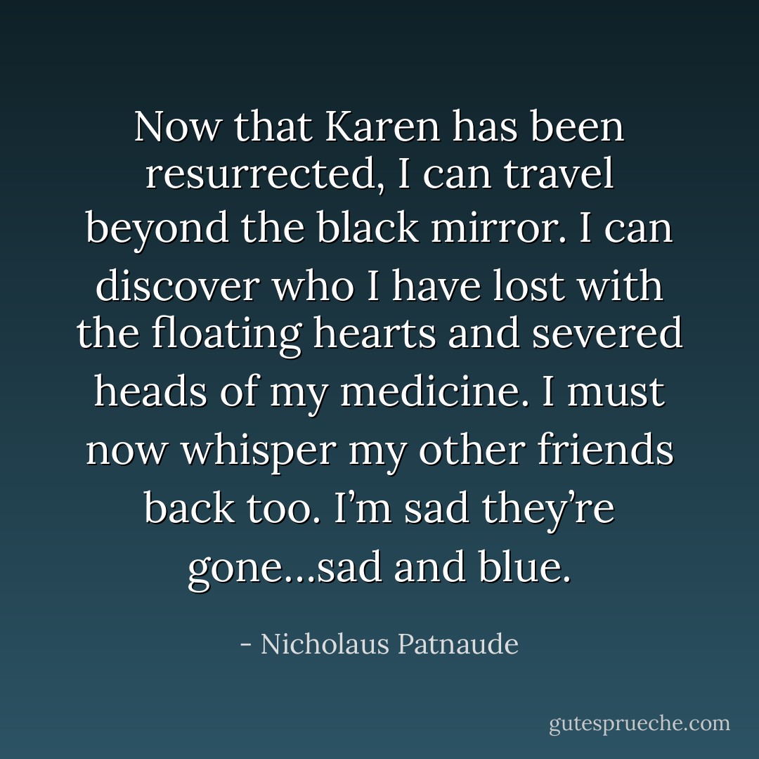 Now that Karen has been resurrected, I can travel beyond the black mirror. I can discover who I have lost with the<br />floating hearts and severed heads of my medicine. I must now whisper my other friends back too. I’m sad they’re gone…sad and blue. - Nicholaus Patnaude