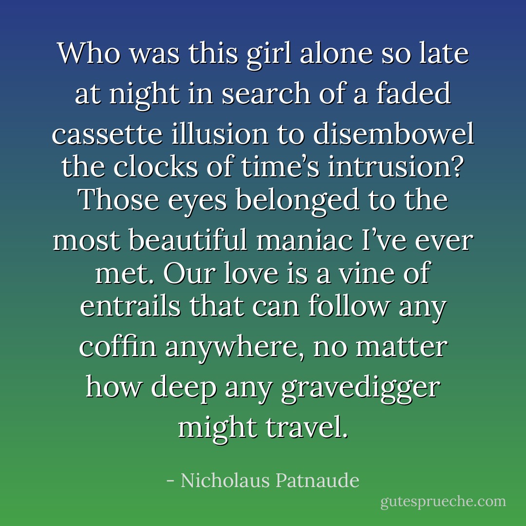 Who was this girl alone so late at night<br />in search of a faded cassette illusion to disembowel the clocks of time’s intrusion? Those eyes belonged to the most beautiful maniac I’ve ever met. Our love is a vine of entrails that can follow any coffin anywhere, no matter how deep any gravedigger might travel. - Nicholaus Patnaude