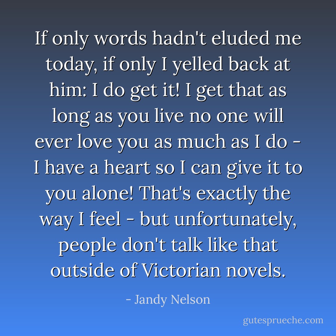 If only words hadn't eluded me today, if only I yelled back at him: I do get it! I get that as long as you live no one will ever love you as much as I do - I have a heart so I can give it to you alone! That's exactly the way I feel - but unfortunately, people don't talk like that outside of Victorian novels. - Jandy Nelson