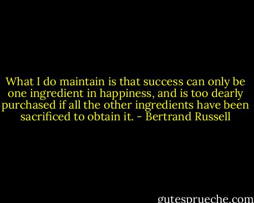 What I do maintain is that success can only be one ingredient in happiness, and is too dearly purchased if all the other ingredients have been sacrificed to obtain it. - Bertrand Russell