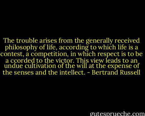 The trouble arises from the generally received philosophy of life, according to which life is a contest, a competition, in which respect is to be a ccorded to the victor. This view leads to an undue cultivation of the will at the expense of the senses and the intellect. - Bertrand Russell