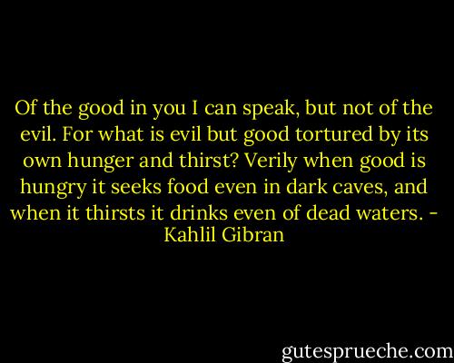 Of the good in you I can speak, but not of the evil.<br />For what is evil but good tortured by its own hunger and thirst?<br />Verily when good is hungry it seeks food even in dark caves, and when it thirsts it drinks even of dead waters. - Kahlil Gibran