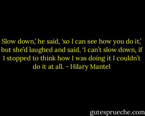 Slow down,’ he said, ‘so I can see how you do it,’ but she’d laughed and said, ‘I can’t slow down, if I stopped to think how I was doing it I couldn’t do it at all. - Hilary Mantel