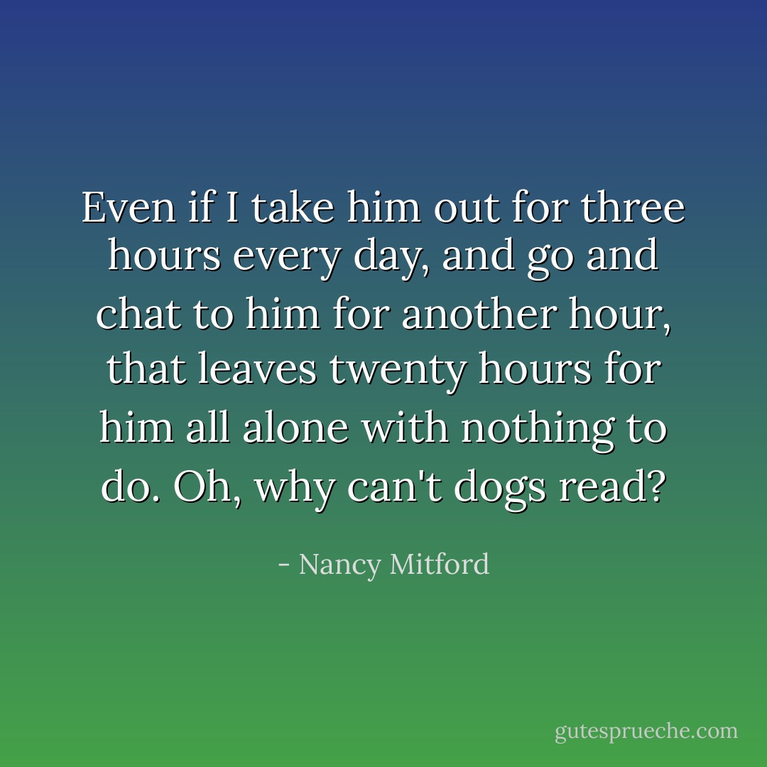 Even if I take him out for three hours every day, and go and chat to him for another hour, that leaves twenty hours for him all alone with nothing to do. Oh, why can't dogs read? - Nancy Mitford