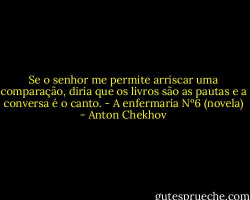 Se o senhor me permite arriscar uma comparação, diria que os livros são as pautas e a conversa é o canto. - A enfermaria Nº6 (novela) - Anton Chekhov