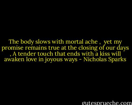 The body slows with mortal ache , <br />yet my promise remains true at the closing of our days ,<br />A tender touch that ends with a kiss<br />will awaken love in joyous ways - Nicholas Sparks