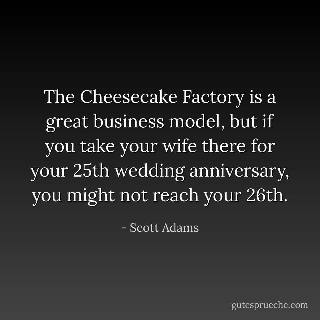 The Cheesecake Factory is a great business model, but if you take your wife there for your 25th wedding anniversary, you might not reach your 26th. - Scott Adams