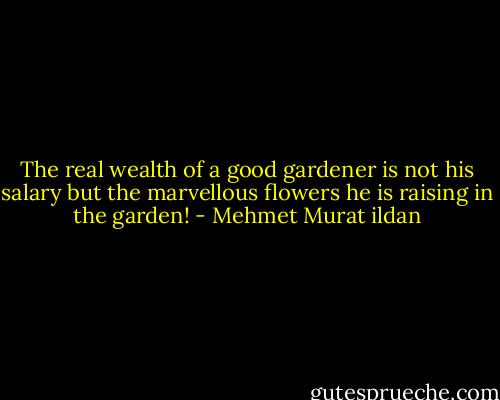 The real wealth of a good gardener is not his salary but the marvellous flowers he is raising in the garden! - Mehmet Murat ildan