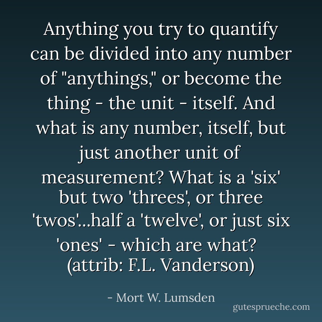 Anything you try to quantify can be divided into any number of "anythings," or become the thing - the unit - itself. And what is any number, itself, but just another unit of measurement? What is a 'six' but two 'threes', or three 'twos'...half a 'twelve', or just six 'ones' - which are what? <br /><br />(attrib: F.L. Vanderson) - Mort W. Lumsden