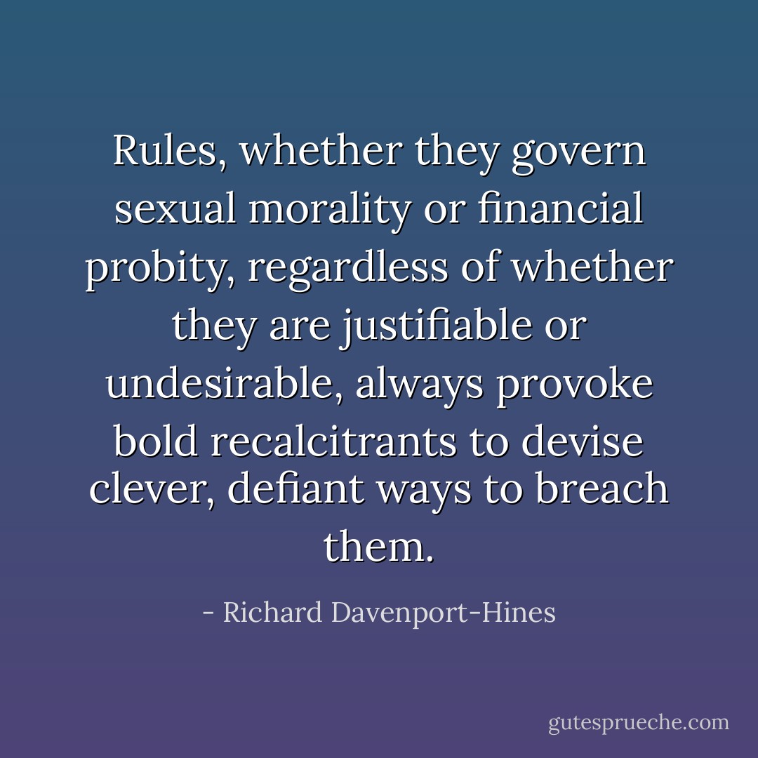 Rules, whether they govern sexual morality or financial probity, regardless of whether they are justifiable or undesirable, always provoke bold recalcitrants to devise clever, defiant ways to breach them. - Richard Davenport-Hines