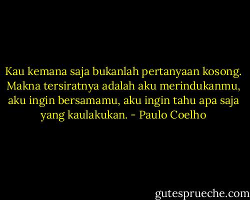 Kau kemana saja bukanlah pertanyaan kosong. Makna tersiratnya adalah aku merindukanmu, aku ingin bersamamu, aku ingin tahu apa saja yang kaulakukan. - Paulo Coelho