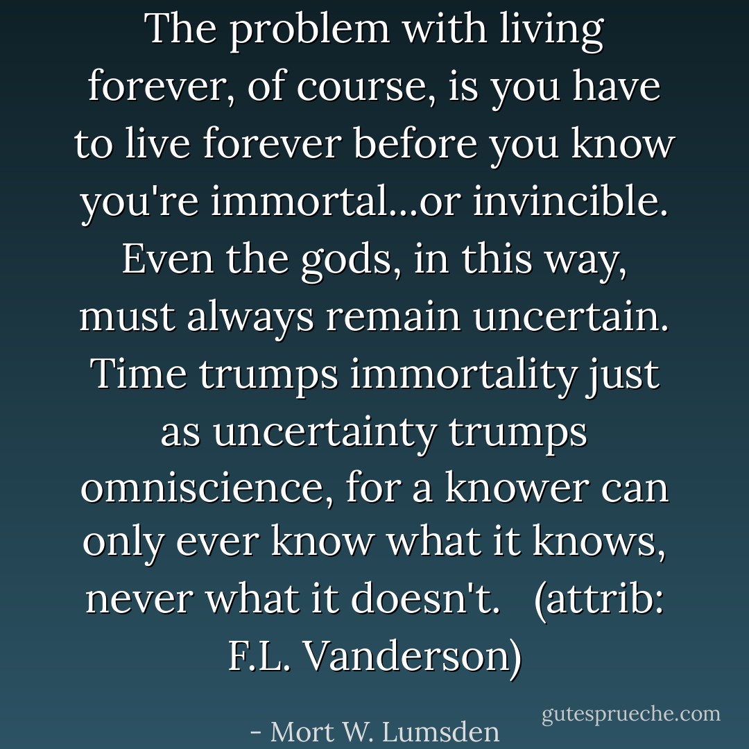 The problem with living forever, of course, is you have to live forever before you know you're immortal...or invincible. Even the gods, in this way, must always remain uncertain. Time trumps immortality just as uncertainty trumps omniscience, for a knower can only ever know what it knows, never what it doesn't. <br /><br />(attrib: F.L. Vanderson) - Mort W. Lumsden