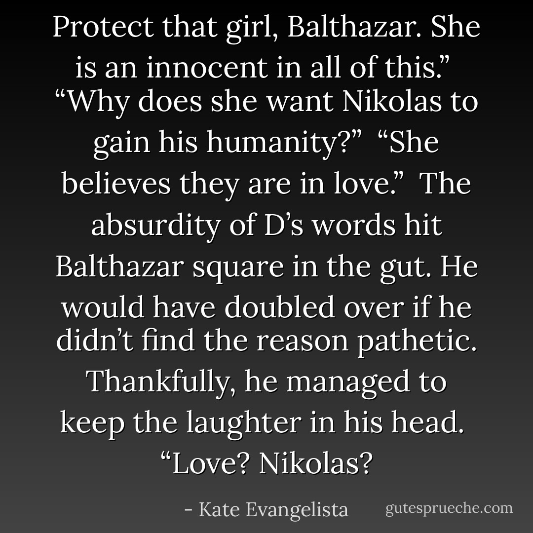 Protect that girl, Balthazar. She is an innocent in all of this.”<br /><br />“Why does she want Nikolas to gain his humanity?”<br /><br />“She believes they are in love.”<br /><br />The absurdity of D’s words hit Balthazar square in the gut. He would have doubled over if he didn’t find the reason pathetic. Thankfully, he managed to keep the laughter in his head.<br /><br />“Love? Nikolas? - Kate Evangelista