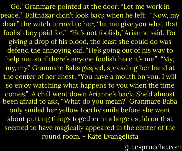 Go.” Granmare pointed at the door. “Let me work in peace.”<br /><br />Balthazar didn’t look back when he left.<br /><br />“Now, my dear,” the witch turned to her, “let me give you what that foolish boy paid for.”<br /><br />“He’s not foolish,” Arianne said. For giving a drop of his blood, the least she could do was defend the annoying oaf. “He’s going out of his way to help me, so if there’s anyone foolish here it’s me.”<br /><br />“My, my, my.” Granmare Baba gasped, spreading her hand at the center of her chest. “You have a mouth on you. I will so enjoy watching what happens to you when the time comes.”<br /><br />A chill went down Arianne’s back. She’d almost been afraid to ask, “What do you mean?”<br />Granmare Baba only smiled her yellow toothy smile before she went about putting things together in a large cauldron that seemed to have magically appeared in the center of the round room. - Kate Evangelista