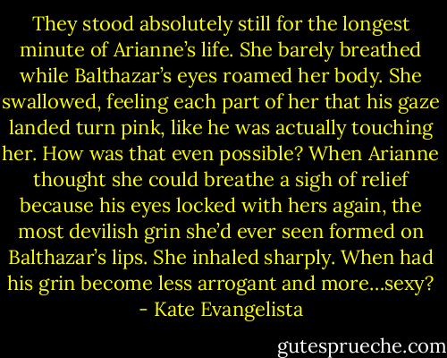 They stood absolutely still for the longest minute of Arianne’s life. She barely breathed while Balthazar’s eyes roamed her body. She swallowed, feeling each part of her that his gaze landed turn pink, like he was actually touching her. How was that even possible? When Arianne thought she could breathe a sigh of relief because his eyes locked with hers again, the most devilish grin she’d ever seen formed on Balthazar’s lips. She inhaled sharply. When had his grin become less arrogant and more…sexy? - Kate Evangelista