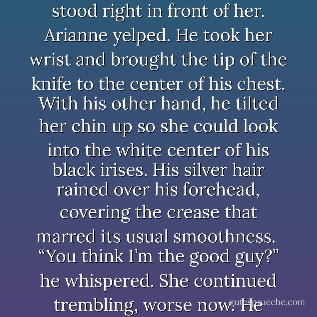 I thought you were good. That some part of you was good.”<br /><br />In a blink of an eye, Balthazar stood right in front of her. Arianne yelped. He took her wrist and brought the tip of the knife to the center of his chest. With his other hand, he tilted her chin up so she could look into the white center of his black irises. His silver hair rained over his forehead, covering the crease that marred its usual smoothness.<br /><br />“You think I’m the good guy?” he whispered. She continued trembling, worse now. He leaned down until his lips touched her ear. “I’m not. - Kate Evangelista