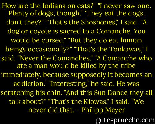 How are the Indians on cats?"<br />"I never saw one. Plenty of dogs, though."<br />"They eat the dogs, don't they?"<br />"That's the Shoshones," I said. "A dog or coyote is sacred to a Comanche. You would be cursed."<br />"But they do eat human beings occasionally?"<br />"That's the Tonkawas," I said.<br />"Never the Comanches."<br />"A Comanche who ate a man would be killed by the tribe immediately, because supposedly it becomes an addiction."<br />"Interesting," he said. He was scratching his chin. "And this Sun Dance they all talk about?"<br />"That's the Kiowas," I said. "We never did that. - Philipp Meyer