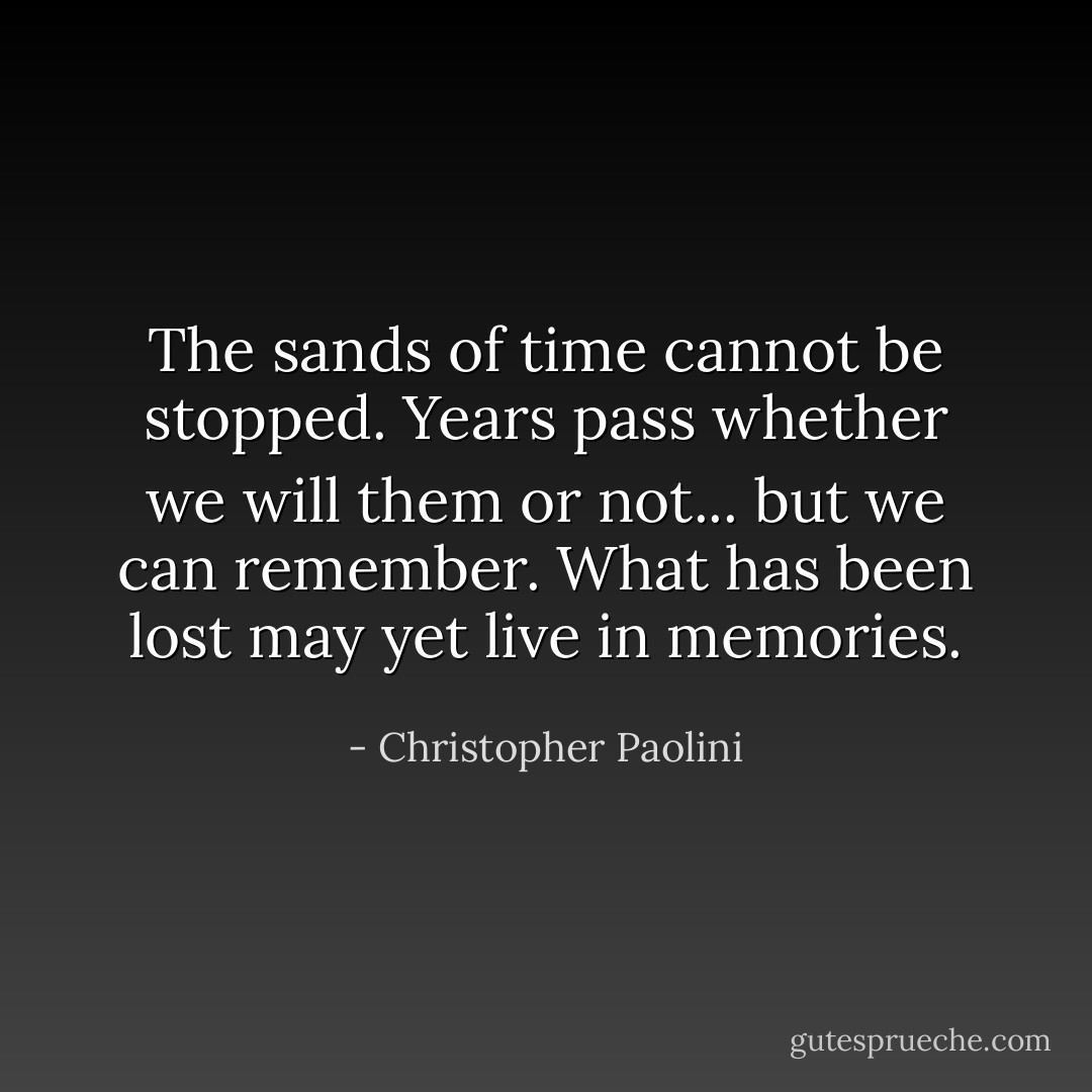The sands of time cannot be stopped. Years pass whether we will them or not... but we can remember. What has been lost may yet live in memories. - Christopher Paolini