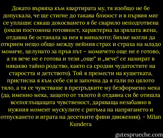 Докато вървяха към квартирата му, тя изобщо не бе допускала, че ще стигне до такава близост и в първия миг се уплаши: сякаш докосването я бе сварило неподготвена (онази постоянна готовност, характерна за зрялата жена, отдавна бе останала за нея в миналото; бихме могли да открием нещо общо между нейния страх и страха на младо момиче, целунато за пръв път – момичето още не е готово, а тя вече не е готова и тези „още“ и „вече“ се намират в някакво тайно родство, както са сродни чудатостите на старостта и детството). Той я премести на кушетката, пристисна я към себе си и започна да я гали по цялото тяло, а тя се чувстваше в прегръдките му безформено мека (да, именно мека, защото от тялото й отдавна си бе отишла всепоглъщащата чувственост, даряваща незабавно в нужния момент мускулите с ритъма на напрягането и отпускането и играта на десетките фини движения). - Milan Kundera