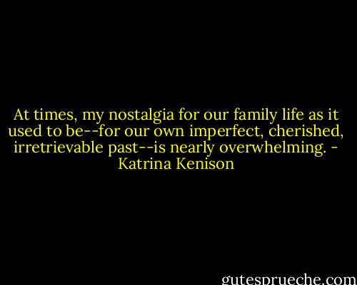 At times, my nostalgia for our family life as it used to be--for our own imperfect, cherished, irretrievable past--is nearly overwhelming. - Katrina Kenison