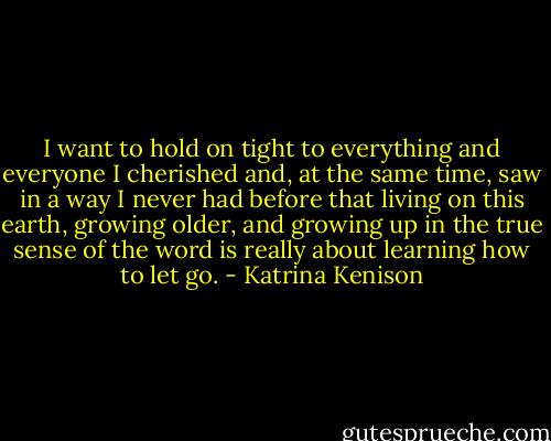 I want to hold on tight to everything and everyone I cherished and, at the same time, saw in a way I never had before that living on this earth, growing older, and growing up in the true sense of the word is really about learning how to let go. - Katrina Kenison