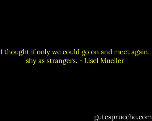 I thought if only we could go on<br />and meet again, shy as strangers. - Lisel Mueller